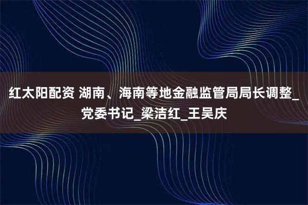 红太阳配资 湖南、海南等地金融监管局局长调整_党委书记_梁洁红_王吴庆