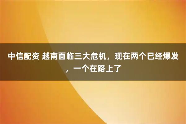 中信配资 越南面临三大危机，现在两个已经爆发，一个在路上了