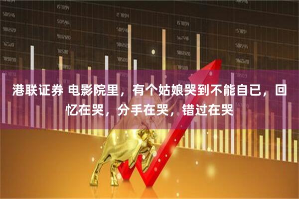 港联证券 电影院里，有个姑娘哭到不能自已，回忆在哭，分手在哭，错过在哭